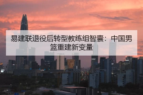 易建联退役后转型教练组智囊：中国男篮重建新变量