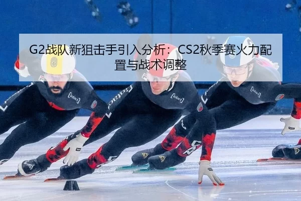 G2战队新狙击手引入分析：CS2秋季赛火力配置与战术调整